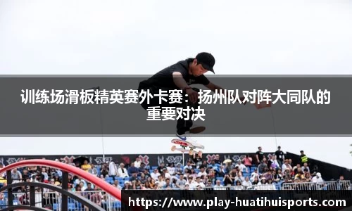 训练场滑板精英赛外卡赛:扬州队对阵大同队的重要对决